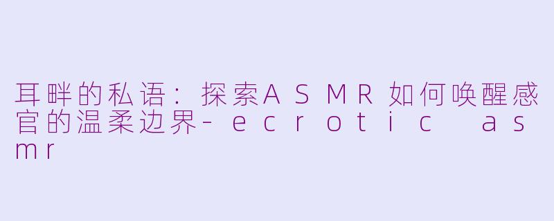 耳畔的私语：探索ASMR如何唤醒感官的温柔边界-ecrotic asmr