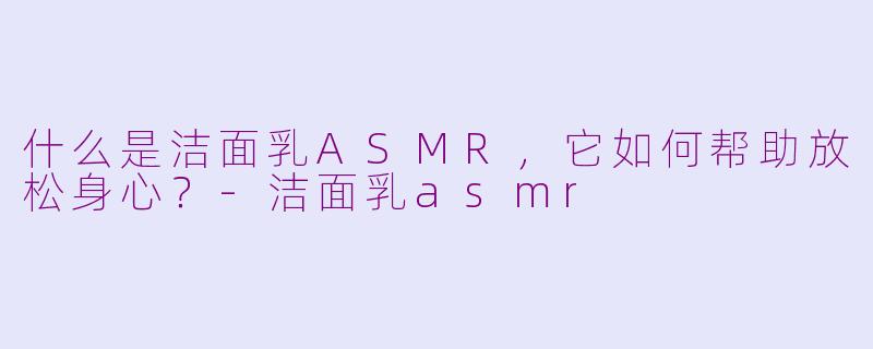 什么是洁面乳ASMR，它如何帮助放松身心？-洁面乳asmr