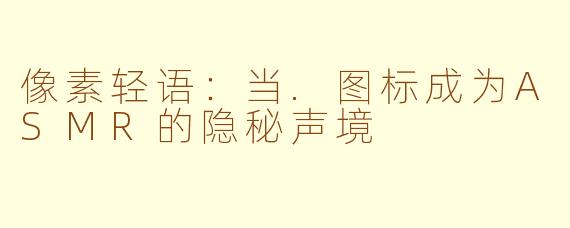 像素轻语:当.图标成为ASMR的隐秘声境