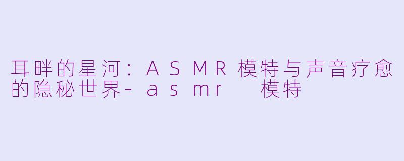 耳畔的星河:ASMR模特与声音疗愈的隐秘世界-asmr 模特