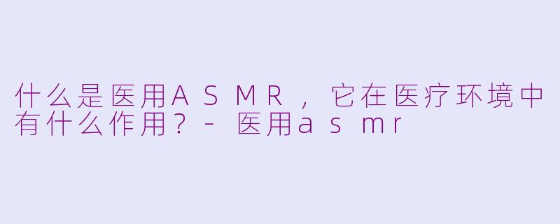 什么是医用ASMR，它在医疗环境中有什么作用？-医用asmr