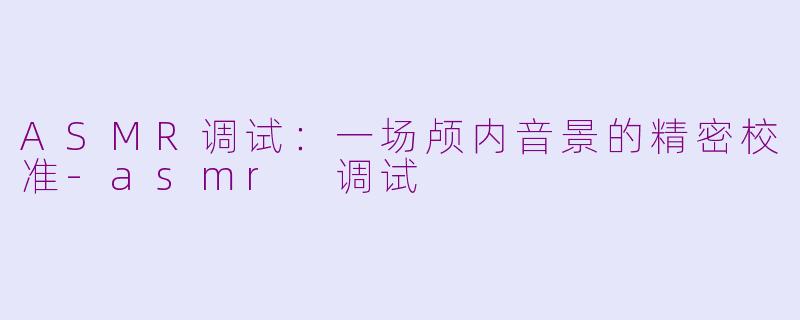 ASMR调试：一场颅内音景的精密校准-asmr 调试