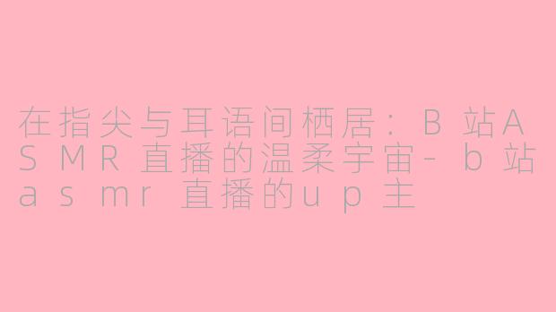 在指尖与耳语间栖居:B站ASMR直播的温柔宇宙-b站asmr直播的up主