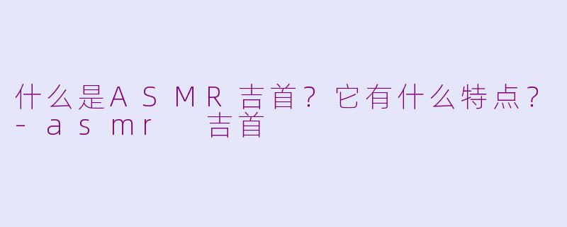 什么是ASMR吉首？它有什么特点？-asmr 吉首