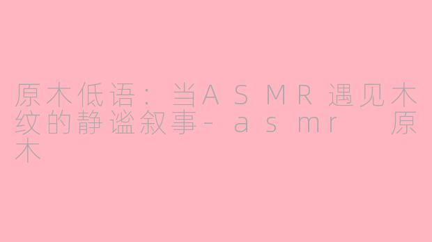 原木低语：当ASMR遇见木纹的静谧叙事-asmr 原木