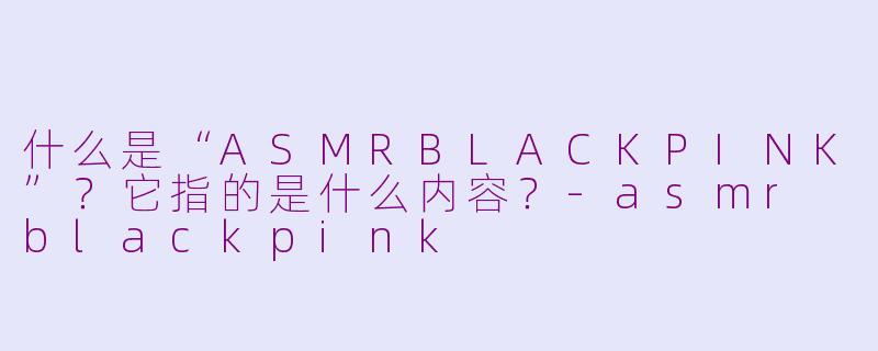 什么是“ASMRBLACKPINK”?它指的是什么内容?-asmr blackpink