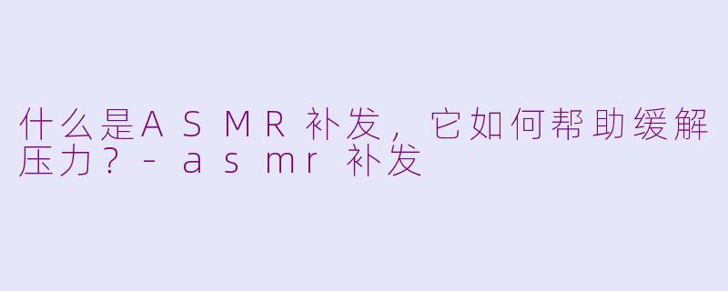 什么是ASMR补发,它如何帮助缓解压力?-asmr补发