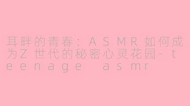 耳畔的青春：ASMR如何成为Z世代的秘密心灵花园-teenage asmr