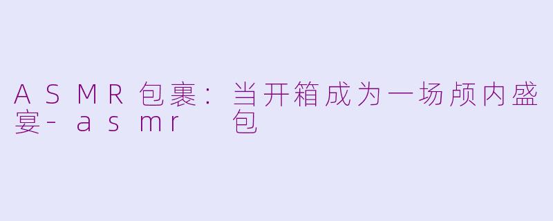 ASMR包裹:当开箱成为一场颅内盛宴-asmr 包