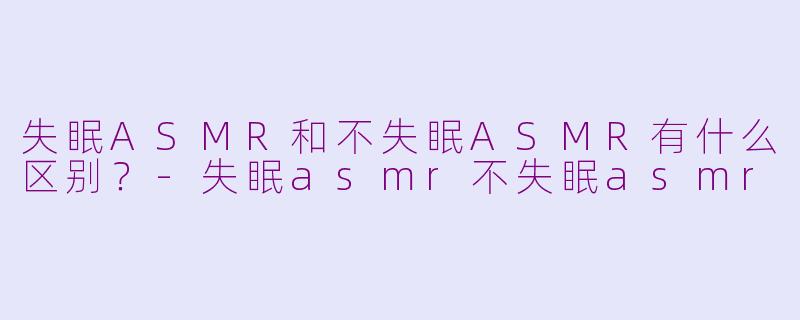 失眠ASMR和不失眠ASMR有什么区别？-失眠asmr不失眠asmr