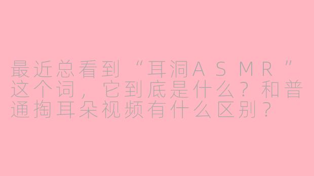 最近总看到“耳洞ASMR”这个词,它到底是什么?和普通掏耳朵视频有什么区别?