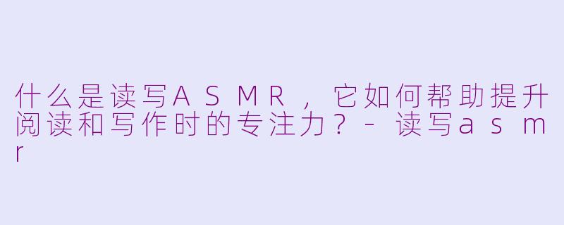 什么是读写ASMR,它如何帮助提升阅读和写作时的专注力?-读写asmr