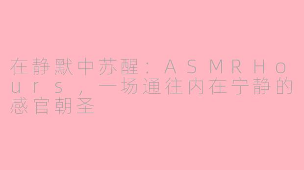 在静默中苏醒:ASMRHours,一场通往内在宁静的感官朝圣