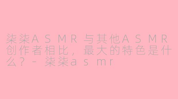 柒柒ASMR与其他ASMR创作者相比,最大的特色是什么?-柒柒asmr