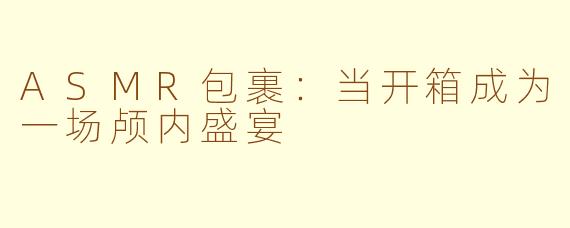 ASMR包裹:当开箱成为一场颅内盛宴