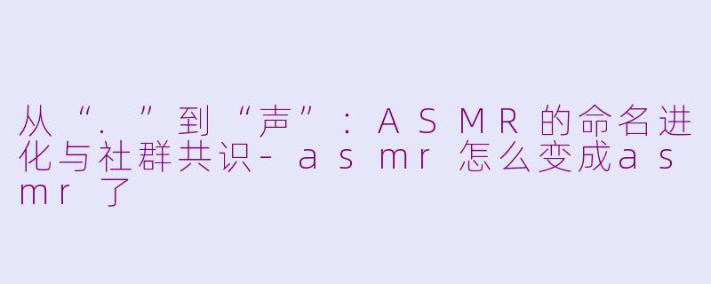 从“.”到“声”:ASMR的命名进化与社群共识-asmr怎么变成asmr了