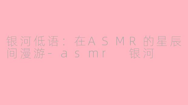 银河低语:在ASMR的星辰间漫游-asmr 银河