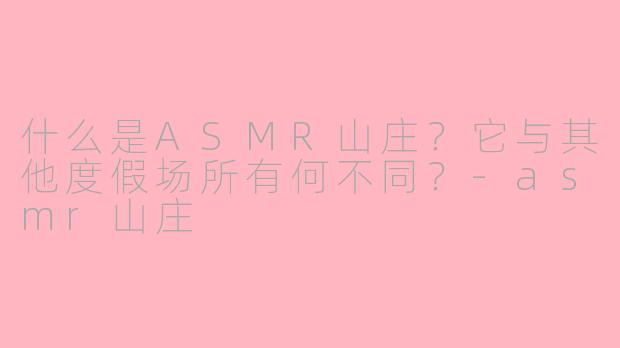 什么是ASMR山庄?它与其他度假场所有何不同?-asmr山庄