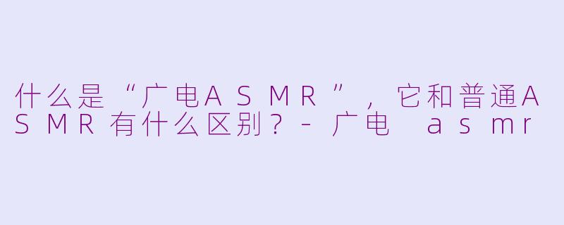 什么是“广电ASMR”，它和普通ASMR有什么区别？-广电 asmr
