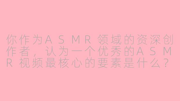 你作为ASMR领域的资深创作者，认为一个优秀的ASMR视频最核心的要素是什么？-asmr 大佬