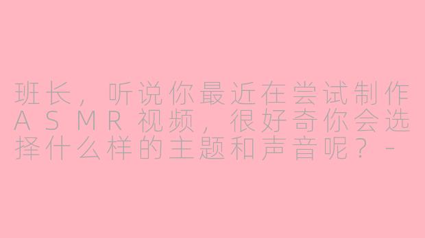 班长，听说你最近在尝试制作ASMR视频，很好奇你会选择什么样的主题和声音呢？-班长asmr