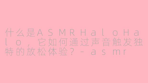 什么是ASMRHaloHalo,它如何通过声音触发独特的放松体验?-asmr halohalo