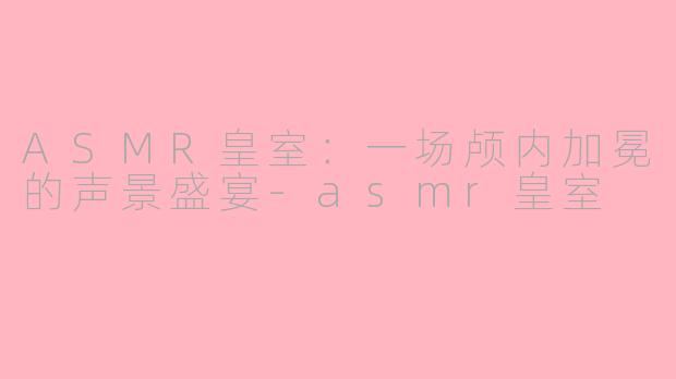 ASMR皇室：一场颅内加冕的声景盛宴-asmr皇室