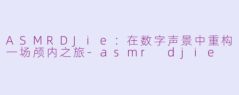 ASMRDJie：在数字声景中重构一场颅内之旅-asmr djie