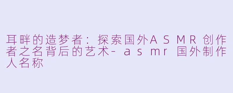 耳畔的造梦者:探索国外ASMR创作者之名背后的艺术-asmr国外制作人名称