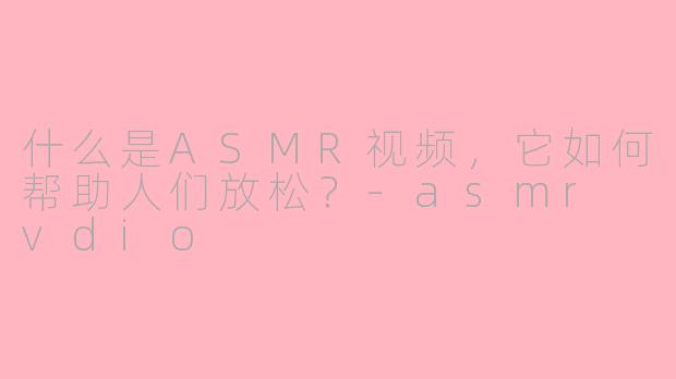 什么是ASMR视频，它如何帮助人们放松？-asmr vdio