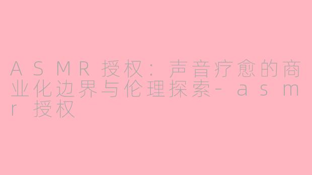 ASMR授权:声音疗愈的商业化边界与伦理探索-asmr授权