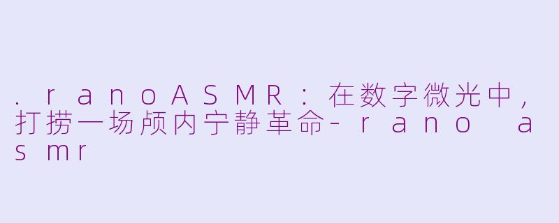 .ranoASMR：在数字微光中，打捞一场颅内宁静革命-rano asmr
