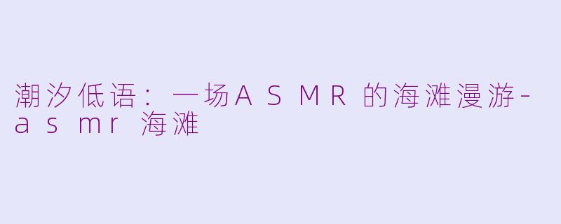 潮汐低语:一场ASMR的海滩漫游-asmr海滩