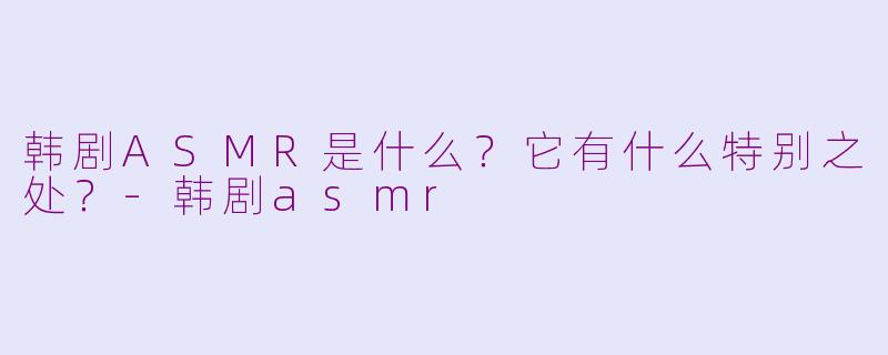 韩剧ASMR是什么？它有什么特别之处？-韩剧asmr
