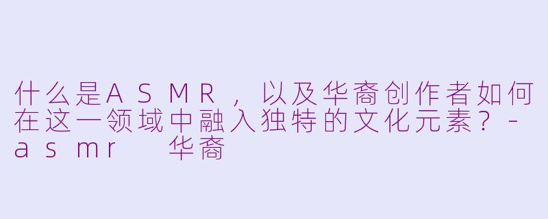 什么是ASMR,以及华裔创作者如何在这一领域中融入独特的文化元素?-asmr 华裔