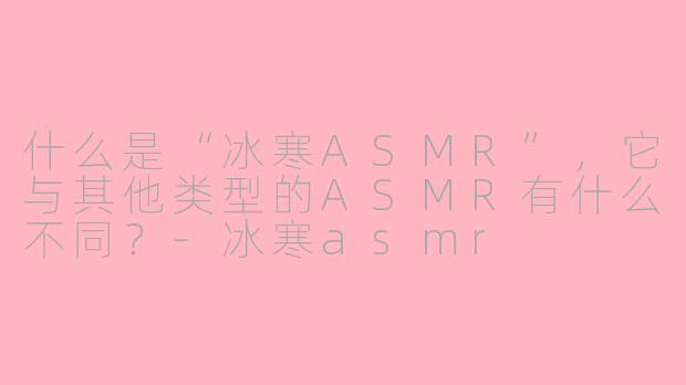 什么是“冰寒ASMR”,它与其他类型的ASMR有什么不同?-冰寒asmr