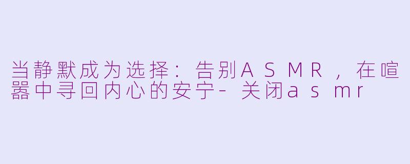 当静默成为选择:告别ASMR,在喧嚣中寻回内心的安宁-关闭asmr