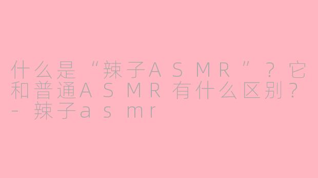 什么是“辣子ASMR”？它和普通ASMR有什么区别？-辣子asmr
