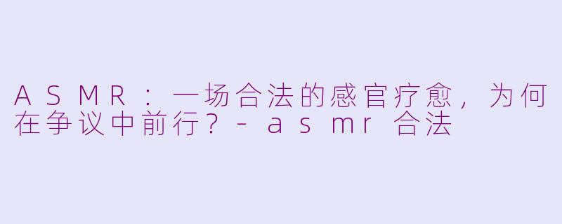 ASMR：一场合法的感官疗愈，为何在争议中前行？-asmr合法