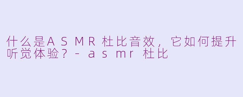 什么是ASMR杜比音效，它如何提升听觉体验？-asmr杜比
