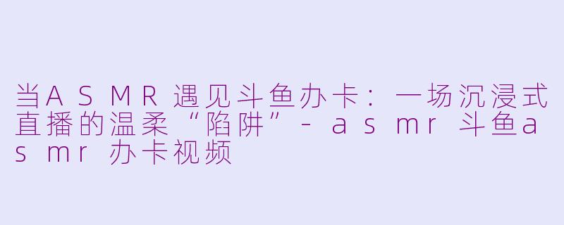 当ASMR遇见斗鱼办卡:一场沉浸式直播的温柔“陷阱”-asmr斗鱼asmr办卡视频