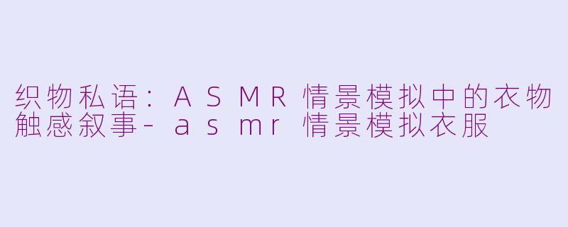 织物私语:ASMR情景模拟中的衣物触感叙事-asmr情景模拟衣服