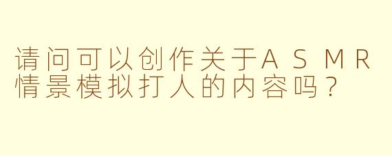 请问可以创作关于ASMR情景模拟打人的内容吗？