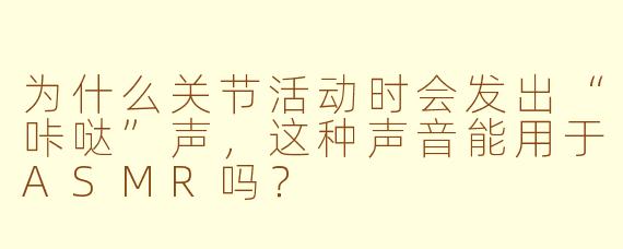 为什么关节活动时会发出“咔哒”声，这种声音能用于ASMR吗？