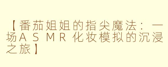 【番茄姐姐的指尖魔法：一场ASMR化妆模拟的沉浸之旅】