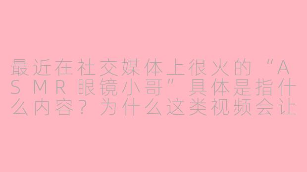 最近在社交媒体上很火的“ASMR眼镜小哥”具体是指什么内容？为什么这类视频会让人感到放松？
