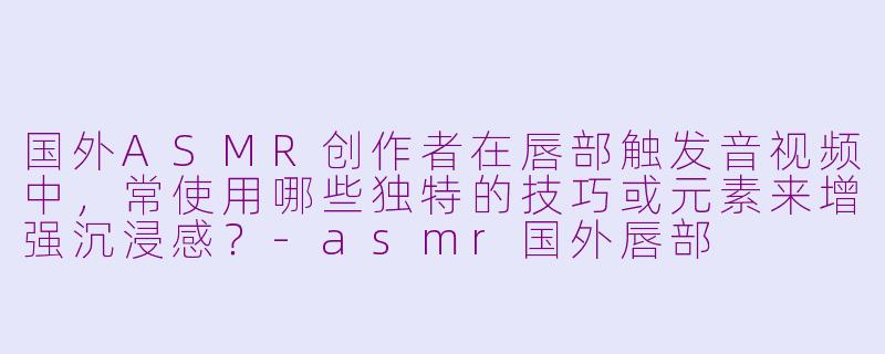国外ASMR创作者在唇部触发音视频中，常使用哪些独特的技巧或元素来增强沉浸感？-asmr国外唇部