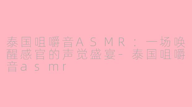 泰国咀嚼音ASMR：一场唤醒感官的声觉盛宴-泰国咀嚼音asmr