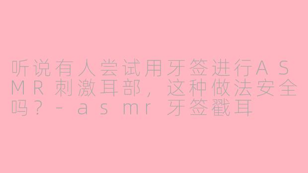 听说有人尝试用牙签进行ASMR刺激耳部，这种做法安全吗？-asmr牙签戳耳