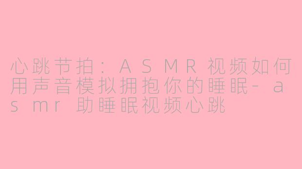 心跳节拍：ASMR视频如何用声音模拟拥抱你的睡眠-asmr助睡眠视频心跳